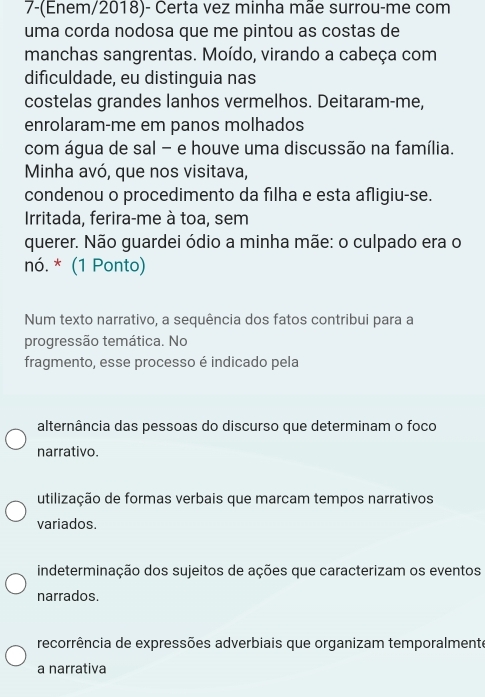 7-(Enem/2018)- Certa vez minha mãe surrou-me com
uma corda nodosa que me pintou as costas de
manchas sangrentas. Moído, virando a cabeça com
dificuldade, eu distinguia nas
costelas grandes lanhos vermelhos. Deitaram-me,
enrolaram-me em panos molhados
com água de sal - e houve uma discussão na família.
Minha avó, que nos visitava,
condenou o procedimento da filha e esta afligiu-se.
Irritada, ferira-me à toa, sem
querer. Não guardei ódio a minha mãe: o culpado era o
nó. * (1 Ponto)
Num texto narrativo, a sequência dos fatos contribui para a
progressão temática. No
fragmento, esse processo é indicado pela
alternância das pessoas do discurso que determinam o foco
narrativo.
utilização de formas verbais que marcam tempos narrativos
variados.
indeterminação dos sujeitos de ações que caracterizam os eventos
narrados.
recorrência de expressões adverbiais que organizam temporalmente
a narrativa