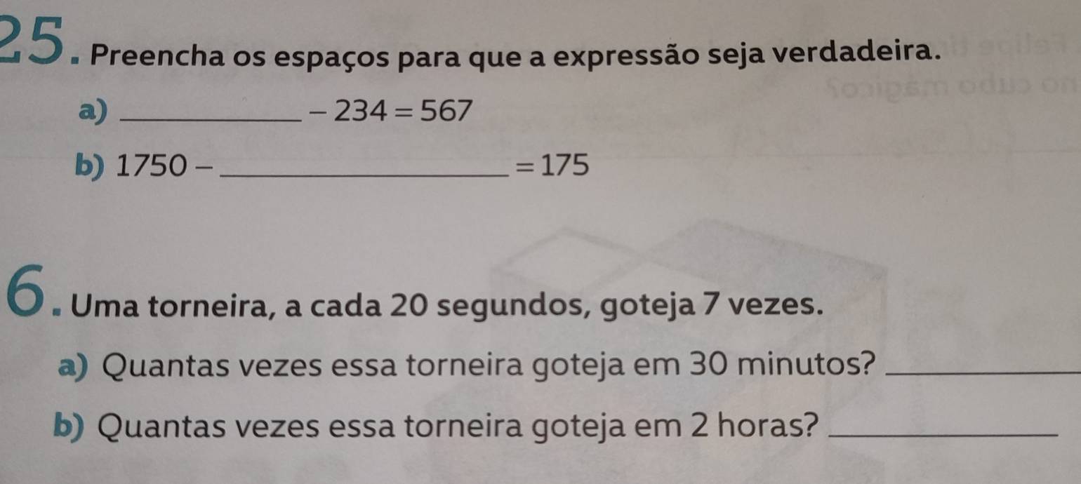 Preencha os espaços para que a expressão seja verdadeira. 
a)_
-234=567
b) 1750- _  =175
6 . Uma torneira, a cada 20 segundos, goteja 7 vezes. 
a) Quantas vezes essa torneira goteja em 30 minutos?_ 
b) Quantas vezes essa torneira goteja em 2 horas?_