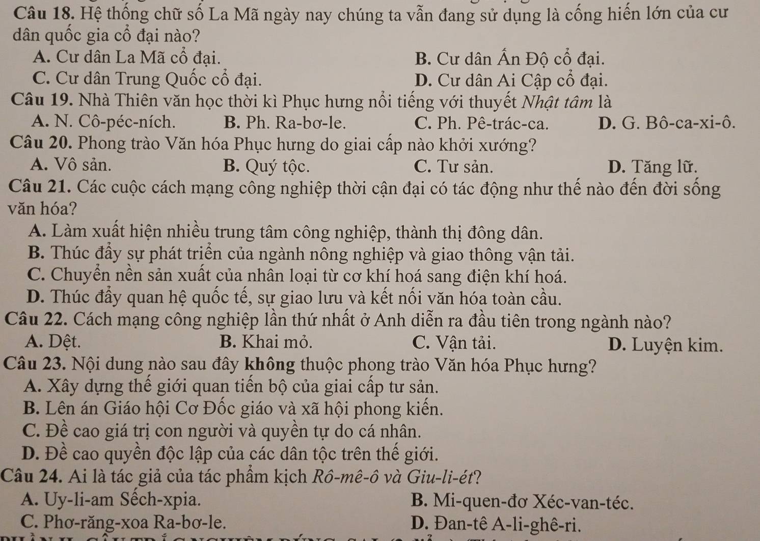 Hệ thống chữ số La Mã ngày nay chúng ta vẫn đang sử dụng là cống hiến lớn của cư
dân quốc gia cổ đại nào?
A. Cư dân La Mã cổ đại. B. Cư dân Ấn Độ cổ đại.
C. Cư dân Trung Quốc cổ đại. D. Cư dân Ai Cập cổ đại.
Câu 19. Nhà Thiên văn học thời kì Phục hưng nổi tiếng với thuyết Nhật tâm là
A. N. Cô-péc-ních. B. Ph. Ra-bơ-le. C. Ph. Pê-trác-ca. D. G. Bô-ca-xi-ô.
Câu 20. Phong trào Văn hóa Phục hưng do giai cấp nào khởi xướng?
A. Vô sản. B. Quý tộc. C. Tư sản. D. Tăng lữ.
Câu 21. Các cuộc cách mạng công nghiệp thời cận đại có tác động như thế nào đến đời sống
văn hóa?
A. Làm xuất hiện nhiều trung tâm công nghiệp, thành thị đông dân.
B. Thúc đẩy sự phát triển của ngành nông nghiệp và giao thông vận tải.
C. Chuyển nền sản xuất của nhân loại từ cơ khí hoá sang điện khí hoá.
D. Thúc đẩy quan hệ quốc tế, sự giao lưu và kết nối văn hóa toàn cầu.
Câu 22. Cách mạng công nghiệp lần thứ nhất ở Anh diễn ra đầu tiên trong ngành nào?
A. Dệt. B. Khai mỏ. C. Vận tải. D. Luyện kim.
Câu 23. Nội dung nào sau đây không thuộc phong trào Văn hóa Phục hưng?
A. Xây dựng thế giới quan tiến bộ của giai cấp tư sản.
B. Lên án Giáo hội Cơ Đốc giáo và xã hội phong kiến.
C. Đề cao giá trị con người và quyền tự do cá nhân.
D. Đề cao quyền độc lập của các dân tộc trên thế giới.
Câu 24. Ai là tác giả của tác phẩm kịch Rồ-mê-ô và Giu-li-ét?
A. Uy-li-am Sếch-xpia. B. Mi-quen-đơ Xéc-van-téc.
C. Phơ-răng-xoa Ra-bơ-le. D. Đan-tê A-li-ghê-ri.