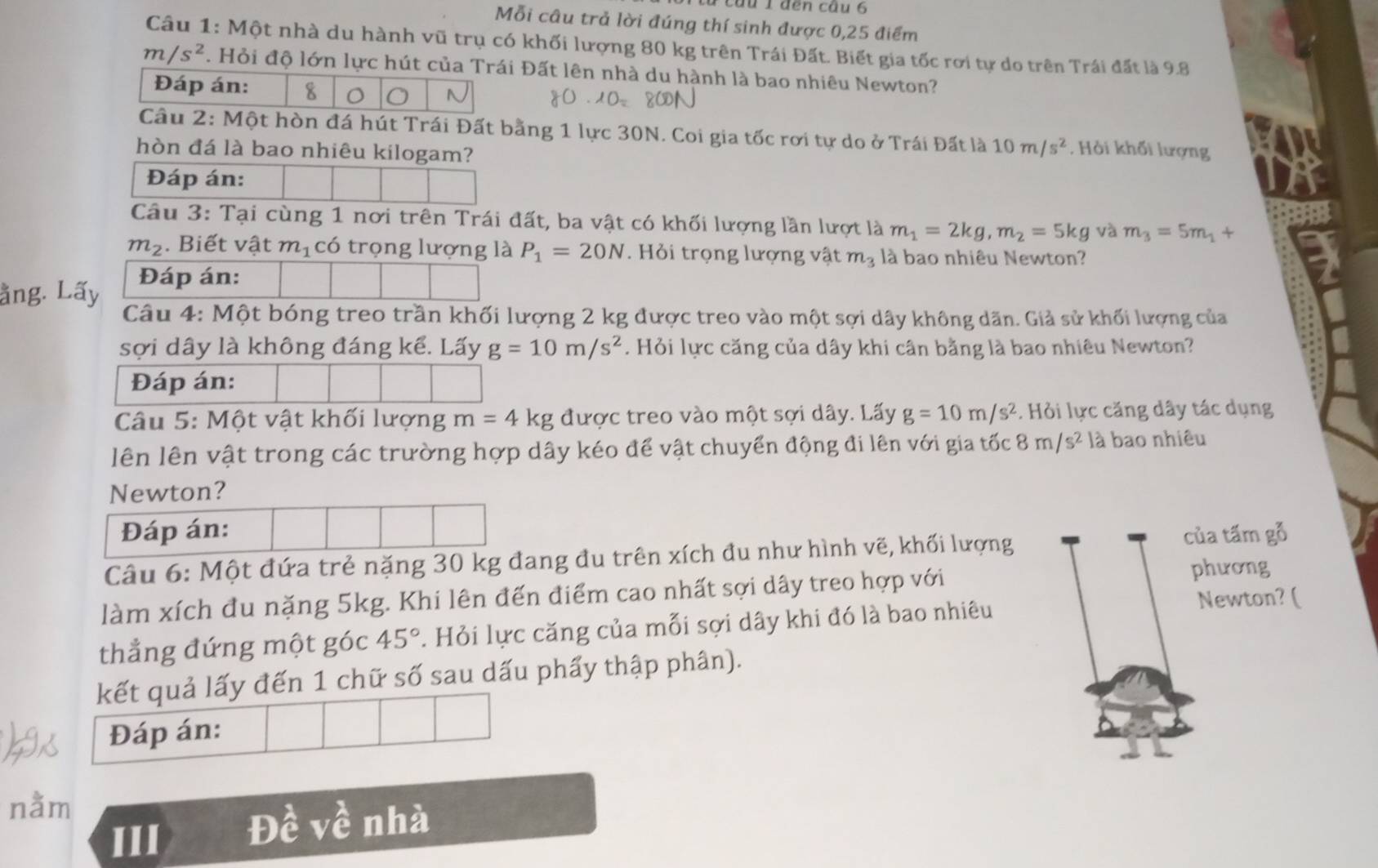 cầu 1đến cầu 6
Mỗi câu trả lời đúng thí sinh được 0,25 điểm
Câu 1: Một nhà du hành vũ trụ có khối lượng 80 kg trên Trái Đất. Biết gia tốc rơi tự do trên Trái đất là 9.8
m/s^2. Hỏi độ lớn lực hút của Trái Đất lên nhà du hành là bao nhiêu Newton?
Đáp án: 8 O N
Câu 2: Một hòn đá hút Trái Đất bằng 1 lực 30N. Coi gia tốc rơi tự do ở Trái Đất là 10m/s^2. Hỏi khối lượng
hòn đá là bao nhiêu kilogam?
Đáp án:
Câu 3: Tại cùng 1 nơi trên Trái đất, ba vật có khối lượng lần lượt là m_1=2kg,m_2=5kg và m_3=5m_1+
m_2. Biết vật m_1 có trọng lượng là P_1=20N. Hỏi trọng lượng vật m_3 là bao nhiêu Newton?
ằng. Lấy Đáp án:
Câu 4: Một bóng treo trần khối lượng 2 kg được treo vào một sợi dây không dãn. Giả sử khối lượng của
sợi dây là không đáng kể. Lấy g=10m/s^2. Hỏi lực căng của dây khi cân bằng là bao nhiêu Newton?
Đáp án:
Câu 5: Một vật khối lượng m=4kg được treo vào một sợi dây. Lấy g=10m/s^2. Hỏi lực căng dây tác dụng
lên lên vật trong các trường hợp dây kéo để vật chuyển động đi lên với gia tốc 8m/s^2 là bao nhiêu
Newton?
Đáp án:
Câu 6: Một đứa trẻ nặng 30 kg đang đu trên xích đu như hình vẽ, khối lượng của tấm gỗ
làm xích đu nặng 5kg. Khi lên đến điểm cao nhất sợi dây treo hợp với
phương
thẳng đứng một góc 45°. Hỏi lực căng của mỗi sợi dây khi đó là bao nhiêu
Newton? (
kết quả lấy đến 1 chữ số sau dấu phẩy thập phân).
Đáp án:
nằm
III Đề về nhà