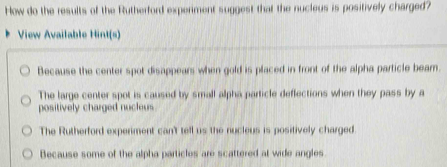 How do the results of the Rutherford expenment suggest that the nucleus is positively charged?
View Available Hint(s)
Because the center spot disappears when gold is placed in front of the alpha particle beam.
The large center spot is caused by small alpha particle deflections when they pass by a
positively charged nucleus.
The Rutherford experiment can't tell us the nucleus is positively charged.
Because some of the alpha particles are scattered at wide angles.