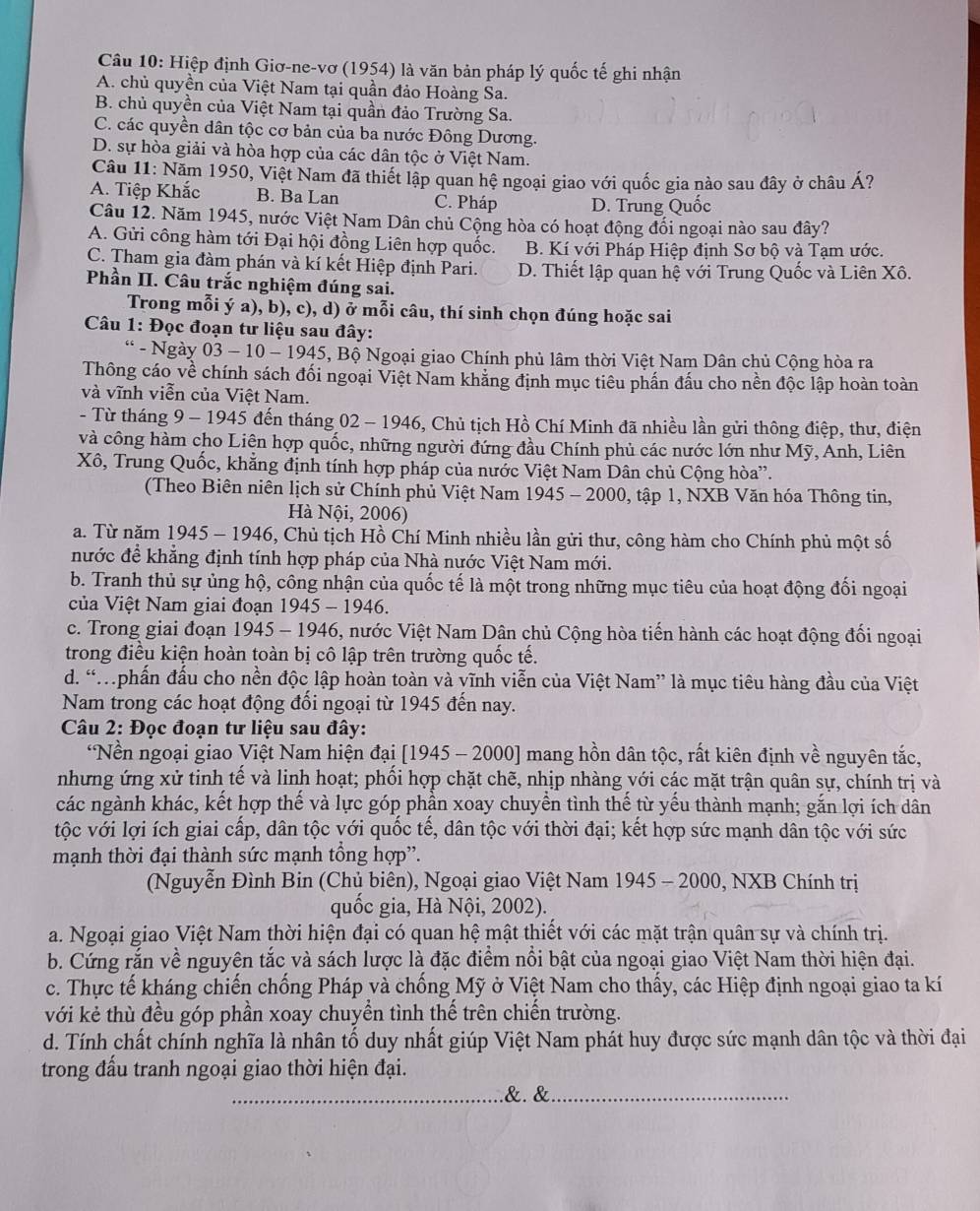 Hiệp định Giơ-ne-vơ (1954) là văn bản pháp lý quốc tế ghi nhận
A. chủ quyền của Việt Nam tại quần đảo Hoàng Sa.
B. chủ quyền của Việt Nam tại quần đảo Trường Sa.
C. các quyền dân tộc cơ bản của ba nước Đông Dương.
D. sự hòa giải và hòa hợp của các dân tộc ở Việt Nam.
Câu 11: Năm 1950, Việt Nam đã thiết lập quan hệ ngoại giao với quốc gia nào sau đây ở châu Á?
A. Tiệp Khắc B. Ba Lan C. Pháp D. Trung Quốc
Câu 12. Năm 1945, nước Việt Nam Dân chủ Cộng hòa có hoạt động đối ngoại nào sau đây?
A. Gửi công hàm tới Đại hội đồng Liên hợp quốc. B. Kí với Pháp Hiệp định Sơ bộ và Tạm ước.
C. Tham gia đàm phán và kí kết Hiệp định Pari. D. Thiết lập quan hệ với Trung Quốc và Liên Xô.
Phần II. Câu trắc nghiệm đúng sai.
Trong mỗi ý a), b), c), d) ở mỗi câu, thí sinh chọn đúng hoặc sai
Câu 1: Đọc đoạn tư liệu sau đây:
* - Ngày 03 - 10 - 1945, Bộ Ngoại giao Chính phủ lâm thời Việt Nam Dân chủ Cộng hòa ra
Thông cáo về chính sách đối ngoại Việt Nam khẳng định mục tiêu phần đấu cho nền độc lập hoàn toàn
và vĩnh viễn của Việt Nam.
- Từ tháng 9 - 1945 đến tháng 02 - 1946, Chủ tịch Hồ Chí Minh đã nhiều lần gửi thông điệp, thư, điện
và công hàm cho Liện hợp quốc, những người đứng đầu Chính phủ các nước lớn như Mỹ, Anh, Liên
Xô, Trung Quốc, khẳng định tính hợp pháp của nước Việt Nam Dân chủ Cộng hòa”.
(Theo Biên niên lịch sử Chính phủ Việt Nam 1945 - 2000, tập 1, NXB Văn hóa Thông tin,
Hà Nội, 2006)
a. Từ năm 1945 - 1946, Chủ tịch Hồ Chí Minh nhiều lần gửi thư, công hàm cho Chính phủ một số
nước đề khẳng định tính hợp pháp của Nhà nước Việt Nam mới.
b. Tranh thủ sự ủng hộ, công nhận của quốc tế là một trong những mục tiêu của hoạt động đối ngoại
ủa Việt Nam giai đoạn 1945 - 1946.
c. Trong giai đoạn 1945 - 1946, nước Việt Nam Dân chủ Cộng hòa tiến hành các hoạt động đối ngoại
trong điều kiện hoàn toàn bị cô lập trên trường quốc tế.
d. “Mphấn đấu cho nền độc lập hoàn toàn và vĩnh viễn của Việt Nam” là mục tiêu hàng đầu của Việt
Nam trong các hoạt động đối ngoại từ 1945 đến nay.
Câu 2: Đọc đoạn tư liệu sau đây:
*Nền ngoại giao Việt Nam hiện đại [1945 - 2000] mang hồn dân tộc, rất kiên định về nguyên tắc,
nhưng ứng xử tinh tế và linh hoạt; phối hợp chặt chẽ, nhịp nhàng với các mặt trận quân sự, chính trị và
các ngành khác, kết hợp thế và lực góp phần xoay chuyền tình thế từ yếu thành mạnh; gắn lợi ích dân
tộc với lợi ích giai cấp, dân tộc với quốc tế, dân tộc với thời đại; kết hợp sức mạnh dân tộc với sức
mạnh thời đại thành sức mạnh tổng hợp”.
(Nguyễn Đình Bin (Chủ biên), Ngoại giao Việt Nam 1945 - 2000, NXB Chính trị
quốc gia, Hà Nội, 2002).
a. Ngoại giao Việt Nam thời hiện đại có quan hệ mật thiết với các mặt trận quân sự và chính trị.
b. Cứng rắn về nguyên tắc và sách lược là đặc điểm nổi bật của ngoại giao Việt Nam thời hiện đại.
c. Thực tế kháng chiến chống Pháp và chống Mỹ ở Việt Nam cho thấy, các Hiệp định ngoại giao ta kí
với kẻ thù đều góp phần xoay chuyền tình thế trên chiến trường.
d. Tính chất chính nghĩa là nhân tố duy nhất giúp Việt Nam phát huy được sức mạnh dân tộc và thời đại
trong đấu tranh ngoại giao thời hiện đại.
_&. &_