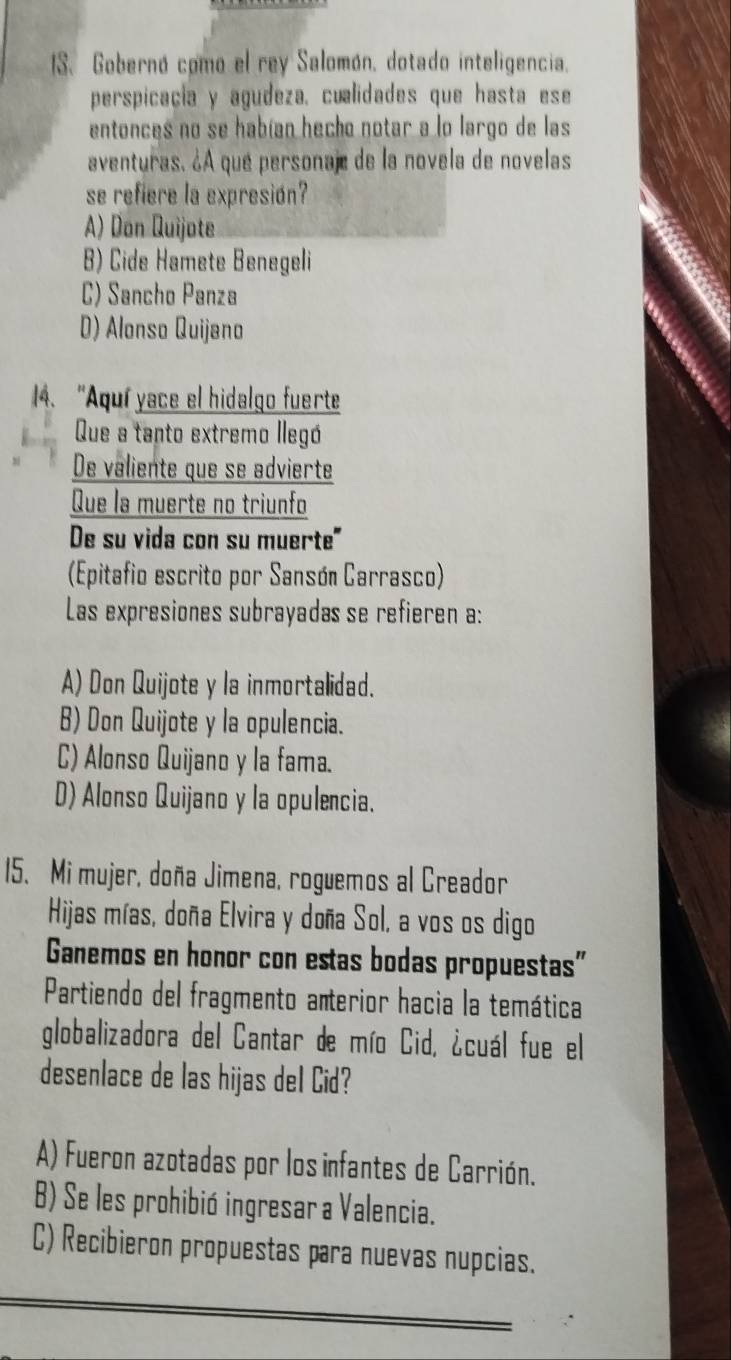 Gobernó como el rey Salomón, dotado inteligencia.
perspicacia y agudeza, cualidades que hasta ese
entonces no se habían hecho notar a lo largo de las
aventuras. ¿A que personaj de la novela de novelas
se refiere la expresión?
A) Don Quijote
B) Cide Hamete Benegeli
C) Sancho Panza
D) Alonso Quijano
4. “Aquí yace el hidalgo fuerte
Que a tanto extremo llegó
De valiente que se advierte
Que la muerte no triunfo
De su vida con su muerte"
(Epitafio escrito por Sansón Carrasco)
Las expresiones subrayadas se refieren a:
A) Don Quijote y la inmortalidad.
B) Don Quijote y la opulencia.
C) Alonso Quijano y la fama.
D) Alonso Quijano y la opulencia.
15. Mi mujer, doña Jimena, roguemos al Creador
Hijas mías, doña Elvira y doña Sol, a vos os digo
Ganemos en honor con estas bodas propuestas"
Partiendo del fragmento anterior hacia la temática
globalizadora del Cantar de mío Cid, ¿cuál fue el
desenlace de las hijas del Cid?
A) Fueron azotadas por los infantes de Carrión.
B) Se les prohibió ingresar a Valencia.
C) Recibieron propuestas para nuevas nupcias.