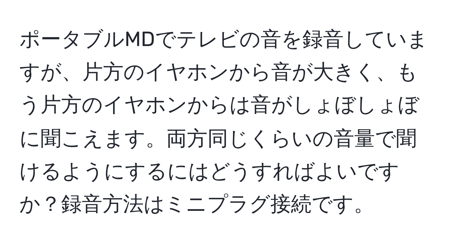 ポータブルMDでテレビの音を録音していますが、片方のイヤホンから音が大きく、もう片方のイヤホンからは音がしょぼしょぼに聞こえます。両方同じくらいの音量で聞けるようにするにはどうすればよいですか？録音方法はミニプラグ接続です。