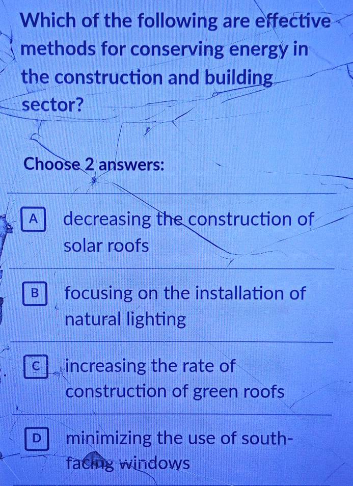 Which of the following are effective
methods for conserving energy in
the construction and building
sector?
Choose 2 answers:
A decreasing the construction of
solar roofs
B focusing on the installation of
natural lighting
C increasing the rate of
construction of green roofs
D minimizing the use of south-
facing windows