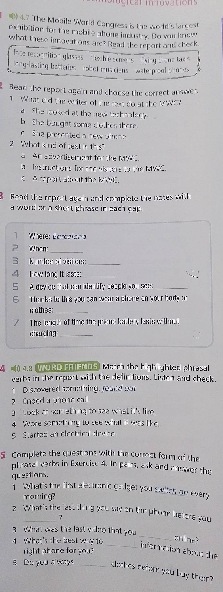 iogical innovations
() 4.7 The Mobile World Congress is the world's largest
exhibition for the mobile phone industry. Do you know
what these innovations are? Read the report and check.
face recognition glasses flexible screens flying drone taxis
long-lasting batteries robot musicians waterproof phones
Read the report again and choose the correct answer
1 What did the writer of the text do at the MWC?
a She looked at the new technology.
b She bought some clothes there.
c She presented a new phone.
2 What kind of text is this?
a An advertisement for the MWC.
b Instructions for the visitors to the MWC.
c A report about the MWC.
Read the report again and complete the notes with
a word or a short phrase in each gap.
1 Where: Barcelona
2 When:_
2 Number of visitors:_
How long it lasts:_
A device that can identify people you see:_
6 Thanks to this you can wear a phone on your body or
clothes:_
The length of time the phone battery lasts without
charging:_
4. 4.8 WORD FRIENDS Match the highlighted phrasal
verbs in the report with the definitions. Listen and check.
1 Discovered something. found out
2 Ended a phone call.
3 Look at something to see what it’s like.
4 Wore something to see what it was like.
5 Started an electrical device.
5 Complete the questions with the correct form of the
phrasal verbs in Exercise 4. In pairs, ask and answer the
questions.
1 What’s the first electronic gadget you switch on every
morning?
2 What’s the last thing you say on the phone before you
?
3 What was the last video that you
4 What's the best way to
_
online?
_information about the
right phone for you?
5 Do you always_
clothes before you buy them?