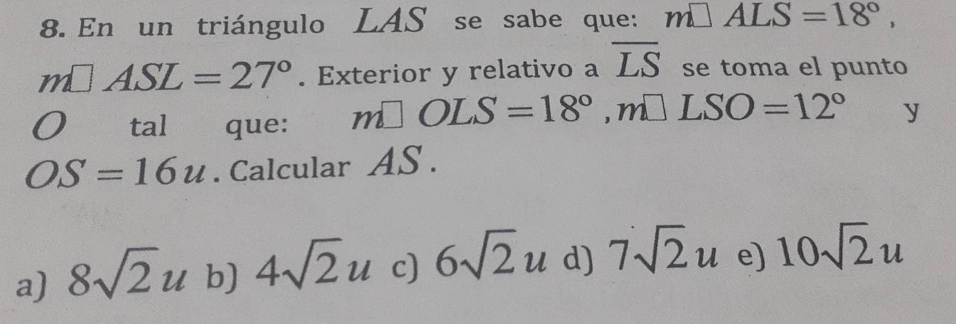 En un triángulo LAS se sabe que: m□ ALS=18°,
m□ ASL=27°. Exterior y relativo a overline LS se toma el punto
O tal que:
m□ OLS=18°, m□ LSO=12° y
OS=16u. Calcular AS.
a) 8sqrt(2)u b) 4sqrt(2)u c) 6sqrt(2)u d) 7sqrt(2)u e) 10sqrt(2)u