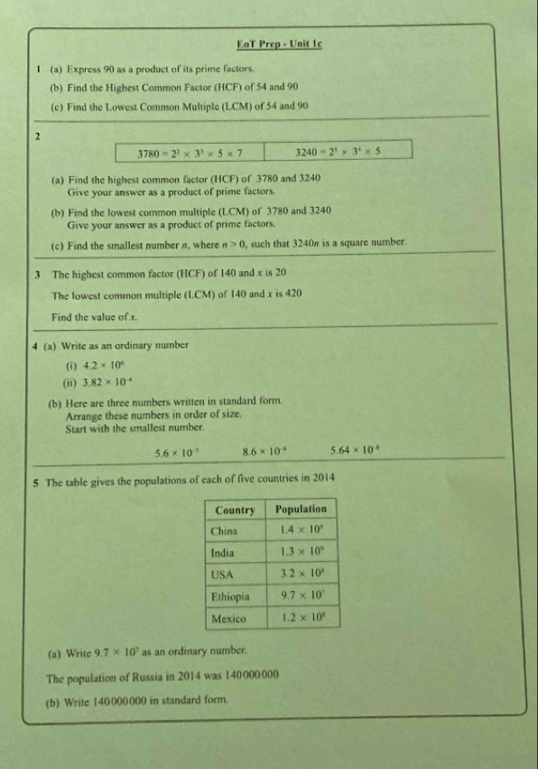 EoT Prep - Unit 1c
1 (a) Express 90 as a product of its prime factors.
(b) Find the Highest Common Factor (HCF) of 54 and 90
(c) Find the Lowest Common Multiple (LCM) of 54 and 90
2
3780=2^2* 3^3* 5* 7 3240=2^3* 3^4* 5
(a) Find the highest common factor (HCF) of 3780 and 3240
Give your answer as a product of prime factors.
(b) Find the lowest common multiple (LCM) of 3780 and 3240
Give your answer as a product of prime factors.
(c) Find the smallest number n, where n>0 , such that 3240" is a square number.
3 The highest common factor (HCF) of 140 and x is 20
The lowest common multiple (LCM) of 140 and x is 420
Find the value ofx.
4 (a) Write as an ordinary number
(i) 4.2* 10^6
(ii) 3.82* 10^(-4)
(b) Here are three numbers written in standard form.
Arrange these numbers in order of size.
Start with the smallest number.
5.6* 10^(-7) 8.6* 10^(-9) 5.64* 10^(-8)
5 The table gives the populations of each of five countries in 2014
(a) Write 9.7* 10^7 as an ordinary number.
The population of Russia in 2014 was 140000000
(b) Write 140000000 in standard form.