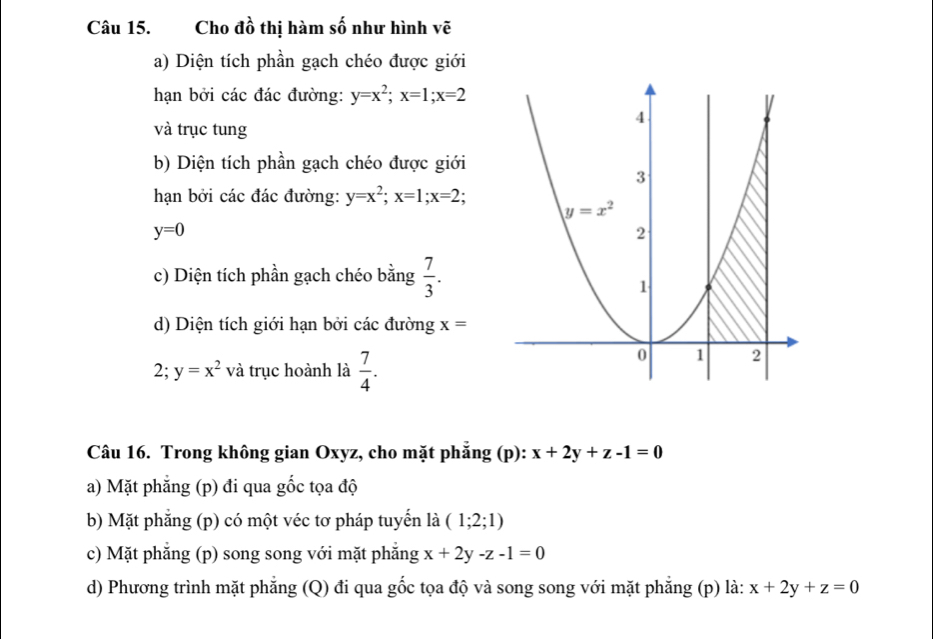 Cho đồ thị hàm số như hình vẽ
a) Diện tích phần gạch chéo được giới
hạn bởi các đác đường: y=x^2;x=1;x=2
và trục tung
b) Diện tích phần gạch chéo được giới
hạn bởi các đác đường: y=x^2;x=1;x=2;
y=0
c) Diện tích phần gạch chéo bằng  7/3 .
d) Diện tích giới hạn bởi các đường x=
2; y=x^2 và trục hoành là  7/4 .
Câu 16. Trong không gian Oxyz, cho mặt phẳng (p): x+2y+z-1=0
a) Mặt phẳng (p) đi qua gốc tọa độ
b) Mặt phẳng (p) có một véc tơ pháp tuyến là (1;2;1)
c) Mặt phẳng (p) song song với mặt phẳng x+2y-z-1=0
d) Phương trình mặt phẳng (Q) đi qua gốc tọa độ và song song với mặt phẳng (p) là: x+2y+z=0