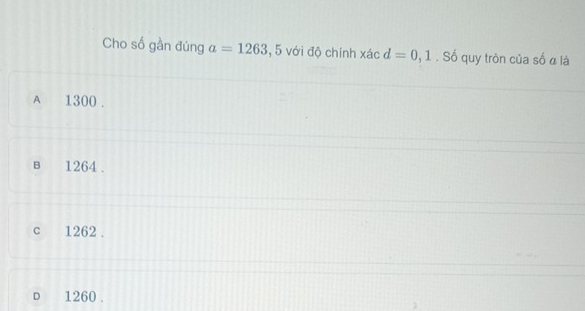 Cho số gần đúng a=1263 , 5 với độ chính xác d=0, 1. Số quy tròn của số α là
A 1300.
в 1264.
c 1262.
D 1260.