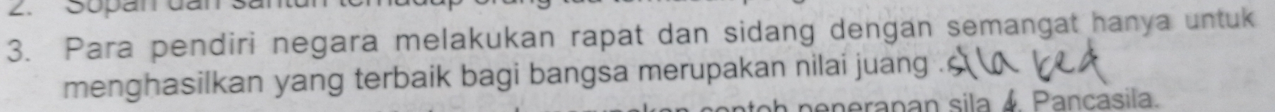 Sopan dã 
3. Para pendiri negara melakukan rapat dan sidang dengan semangat hanya untuk 
menghasilkan yang terbaik bagi bangsa merupakan nilai juang 
anerapan sila 4 Pancasila.