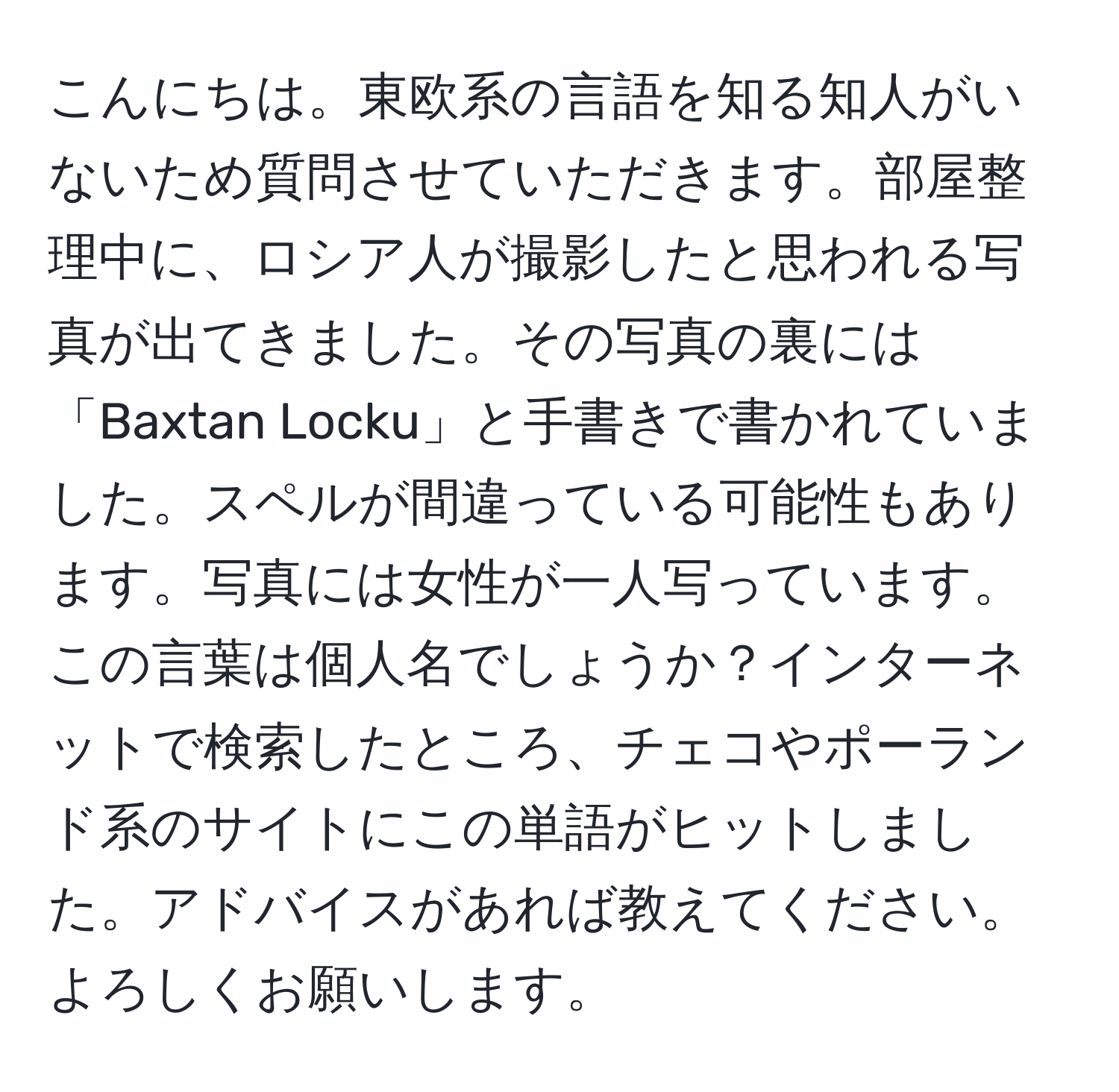 こんにちは。東欧系の言語を知る知人がいないため質問させていただきます。部屋整理中に、ロシア人が撮影したと思われる写真が出てきました。その写真の裏には「Baxtan Locku」と手書きで書かれていました。スペルが間違っている可能性もあります。写真には女性が一人写っています。この言葉は個人名でしょうか？インターネットで検索したところ、チェコやポーランド系のサイトにこの単語がヒットしました。アドバイスがあれば教えてください。よろしくお願いします。