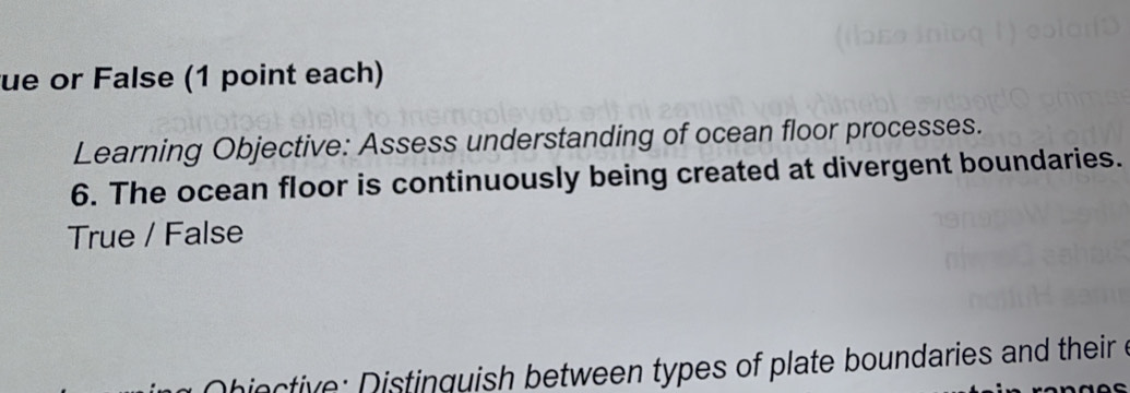 ue or False (1 point each) 
Learning Objective: Assess understanding of ocean floor processes. 
6. The ocean floor is continuously being created at divergent boundaries. 
True / False 
iective: Distinguish between types of plate boundaries and their e