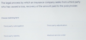 The legal process by which an insurance company seeks from a third party
who has caused a loss, recovery of the amount paid to the policyholder.
Choose matching term
Thirs party subrogation Third party adjudicalion
Third party liability Medical service order