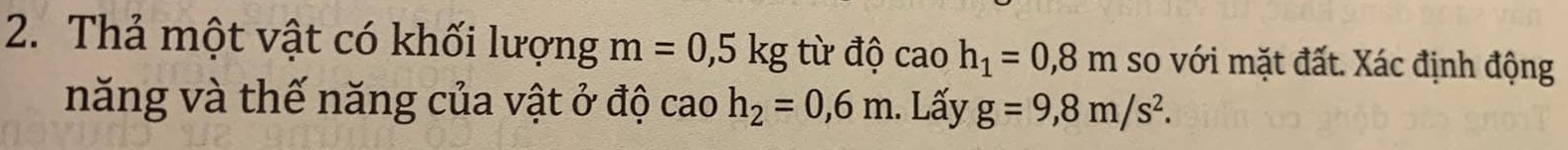 Thả một vật có khối lượng m=0,5kg từ độ caoh_1=0,8m so với mặt đất. Xác định động 
năng và thế năng của vật ở độ cao h_2=0,6m. Lấy g=9,8m/s^2.