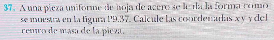 A una pieza uniforme de hoja de acero se le da la forma como 
se muestra en la figura P9.37. Calcule las coordenadas x y y del 
centro de masa de la pieza.