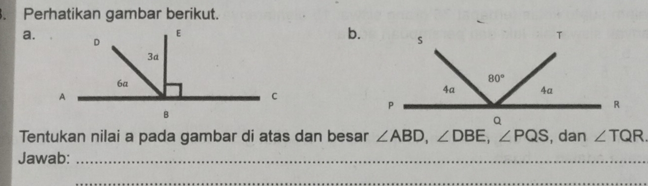 Perhatikan gambar berikut.
a.
b.
Tentukan nilai a pada gambar di atas dan besar ∠ ABD,∠ DBE,∠ PQS , dan ∠ TQR.
Jawab:_
_