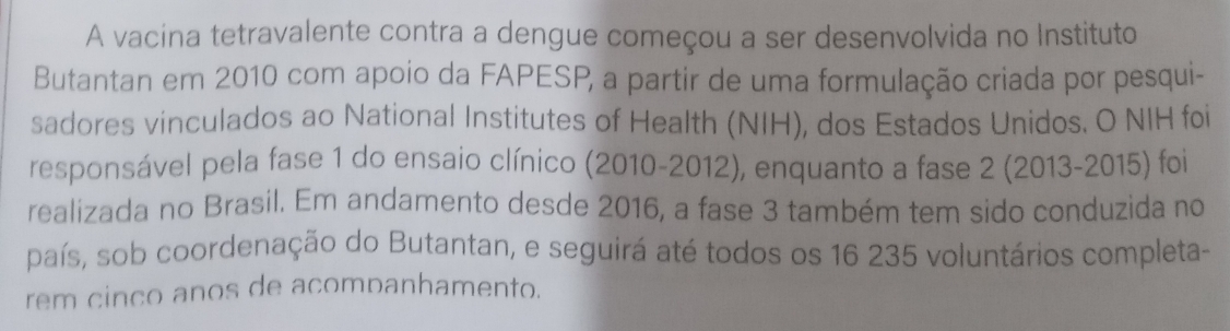 A vacina tetravalente contra a dengue começou a ser desenvolvida no Instituto 
Butantan em 2010 com apoio da FAPESP, a partir de uma formulação criada por pesqui- 
sadores vinculados ao National Institutes of Health (NIH), dos Estados Unidos. O NIH foi 
responsável pela fase 1 do ensaio clínico (2010-2012), enquanto a fase 2 (2013-2015) foi 
realizada no Brasil. Em andamento desde 2016, a fase 3 também tem sido conduzida no 
país, sob coordenação do Butantan, e seguirá até todos os 16 235 voluntários completa- 
rem cinco anos de acompanhamento.