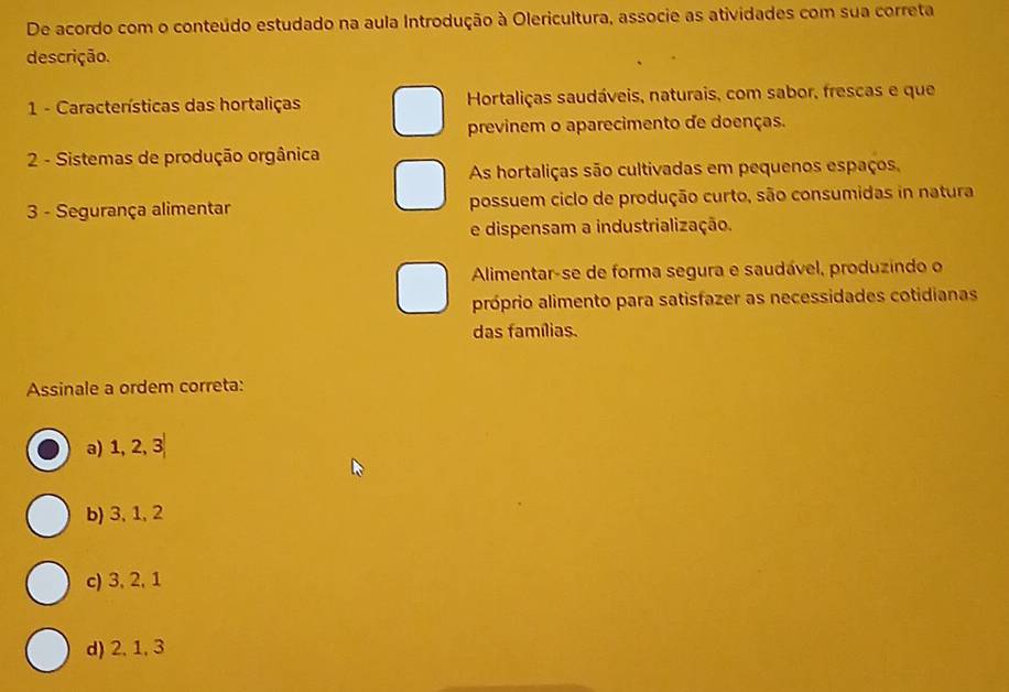 De acordo com o conteúdo estudado na aula Introdução à Olericultura, associe as atividades com sua correta
descrição.
1 - Características das hortaliças Hortaliças saudáveis, naturais, com sabor, frescas e que
previnem o aparecimento de doenças.
2 - Sistemas de produção orgânica
As hortaliças são cultivadas em pequenos espaços,
3 - Segurança alimentar possuem ciclo de produção curto, são consumidas in natura
e dispensam a industrialização.
Alimentar-se de forma segura e saudável, produzindo o
próprio alimento para satisfazer as necessidades cotidianas
das famílias.
Assinale a ordem correta:
a) 1.2 3
b) 3, 1, 2
c) 3, 2, 1
d) 2, 1, 3