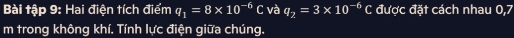 Bài tập 9: Hai điện tích điểm q_1=8* 10^(-6)C và q_2=3* 10^(-6)C được đặt cách nhau 0,7
m trong không khí. Tính lực điện giữa chúng.