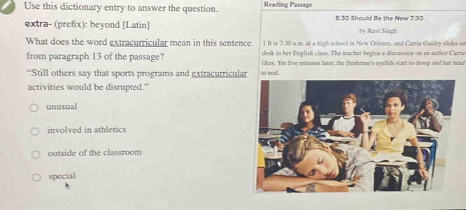 Use this dictionary entry to answer the question. Reading Passage
8:30 Should Be the New 7:30
extra- (prefix): beyond [Latin] by Ravi Singh
What does the word extracurricular mean in this sentence 1 It is 7:30 a.m. at a high school in New Orleans, and Carrie Guidry slides in
desk in her English class. The teacher begins a discussion on an author Carrie
from paragraph 13 of the passage? likes. Yet five minutes later, the freshman's eyelids start to droop and her head
“Still others say that sports programs and extracurricular to nod.
activities would be disrupted.”
unusual
involved in athletics
outside of the classroom
special