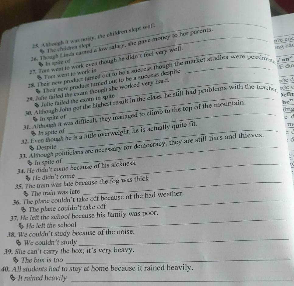 Although it was noisy, the children slept well. 
rớc các 
26. Though Linda carned a low salary, she gave money to her parents. 
The children slept 
27. Tom went to work even though he didn’t feel very well. 
ong các 
_ 
§ In spite of 
E đư 
28. Their new product turned out to be a success though the market studies were pessimist // an” 
# Tom went to work in 
* Their new product turned out to be a success despite 
29. Julie failed the exam though she worked very hard. 
* Julie failed the exam in spite rớc d 
)efin 
30. Although John got the highest result in the class, he still had problems with the teacher rớc c 
31. Although it was difficult, they managed to climb to the top of the mountain. 
he” 
ững 
6 In spite of 
m 
◆ In spite of c d 
32. Even though he is a little overweight, he is actually quite fit. 
§ Despite : d 
33. Although politicians are necessary for democracy, they are still liars and thieves. c c 
; 
◆ In spite of 
34. He didn’t come because of his sickness. 
ψ He didn't come rc 
35. The train was late because the fog was thick. 
§ The train was late 
36. The plane couldn’t take off because of the bad weather. 
The plane couldn’t take off 
37. He left the school because his family was poor. 
ψ He left the school 
_ 
38. We couldn’t study because of the noise. 
4 We couldn't study 
_ 
39. She can’t carry the box; it’s very heavy. 
4 The box is too_ 
40. All students had to stay at home because it rained heavily. 
It rained heavily_