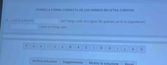 PONER LA FORMA CORRECTA DE LOS VERBOS EN LETRA CURSIVA: 
6) ¿Qué te (ofrecer) yo? Tengo café, té y agua. No gracias, yo te lo (agradecer) 
, pero no tengo sed. 
ñ á é 「 ó ú N A É 。 ú i i ü 0 
Verifica soluzione Suggerimento Mostra la soluzione Reset