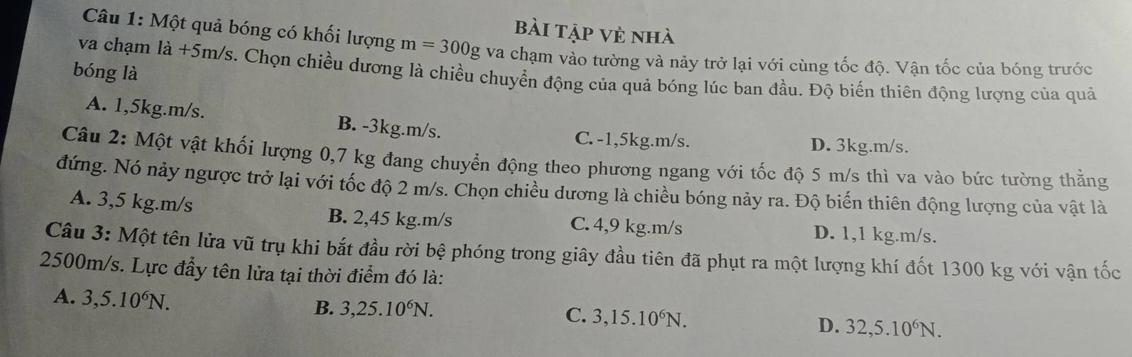 Bài Tập Vẻ nhà
Câu 1: Một quả bóng có khối lượng m=300g va chạm vào tường và nảy trở lại với cùng tốc độ. Vận tốc của bóng trước
bóng là
va chạm la+5m/s s. Chọn chiều dương là chiều chuyển động của quả bóng lúc ban đầu. Độ biến thiên động lượng của quả
A. 1,5kg. m/s. B. -3kg. m/s.
C. -1,5kg. m/s. D. 3kg.m/s.
Câu 2: Một vật khối lượng 0,7 kg đang chuyển động theo phương ngang với tốc độ 5 m/s thì va vào bức tường thẳng
đứng. Nó nảy ngược trở lại với tốc độ 2 m/s. Chọn chiều dương là chiều bóng nảy ra. Độ biến thiên động lượng của vật là
A. 3,5 kg. m/s C. 4,9 kg.m/s
B. 2,45 kg. m/s D. 1,1 kg.m/s.
Câu 3: Một tên lửa vũ trụ khi bắt đầu rời bệ phóng trong giây đầu tiên đã phụt ra một lượng khí đốt 1300 kg với vận tốc
2500m/s. Lực đẩy tên lửa tại thời điểm đó là:
A. 3, 5.10^6N.
B. 3, 25.10^6N.
C. 3, 15.10^6N.
D. 32, 5.10^6N.