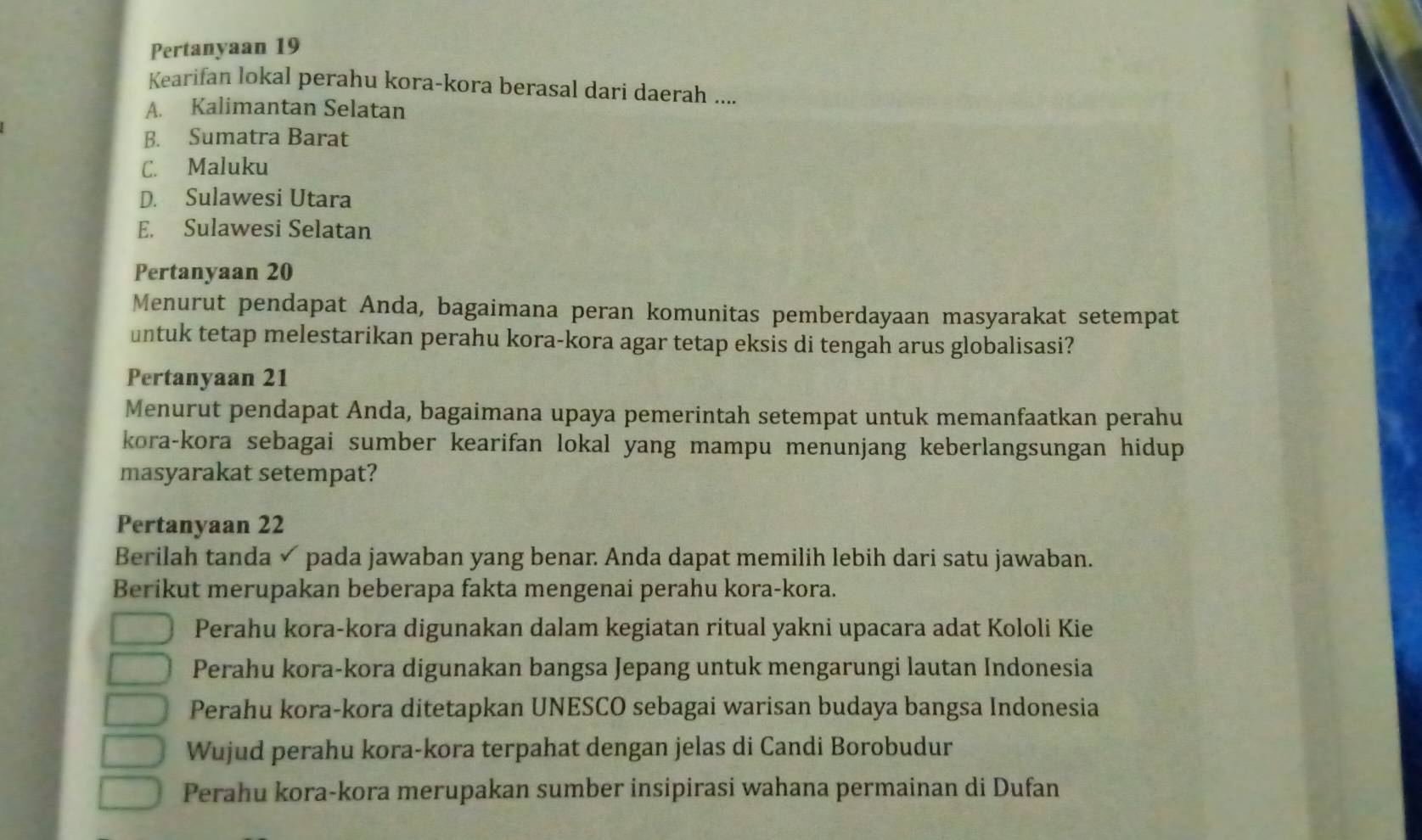 Pertanyaan 19
Kearifan lokal perahu kora-kora berasal dari daerah ....
A. Kalimantan Selatan
B. Sumatra Barat
C. Maluku
D. Sulawesi Utara
E. Sulawesi Selatan
Pertanyaan 20
Menurut pendapat Anda, bagaimana peran komunitas pemberdayaan masyarakat setempat
untuk tetap melestarikan perahu kora-kora agar tetap eksis di tengah arus globalisasi?
Pertanyaan 21
Menurut pendapat Anda, bagaimana upaya pemerintah setempat untuk memanfaatkan perahu
kora-kora sebagai sumber kearifan lokal yang mampu menunjang keberlangsungan hidup 
masyarakat setempat?
Pertanyaan 22
Berilah tanda ✓ pada jawaban yang benar. Anda dapat memilih lebih dari satu jawaban.
Berikut merupakan beberapa fakta mengenai perahu kora-kora.
Perahu kora-kora digunakan dalam kegiatan ritual yakni upacara adat Kololi Kie
Perahu kora-kora digunakan bangsa Jepang untuk mengarungi lautan Indonesia
Perahu kora-kora ditetapkan UNESCO sebagai warisan budaya bangsa Indonesia
Wujud perahu kora-kora terpahat dengan jelas di Candi Borobudur
Perahu kora-kora merupakan sumber insipirasi wahana permainan di Dufan