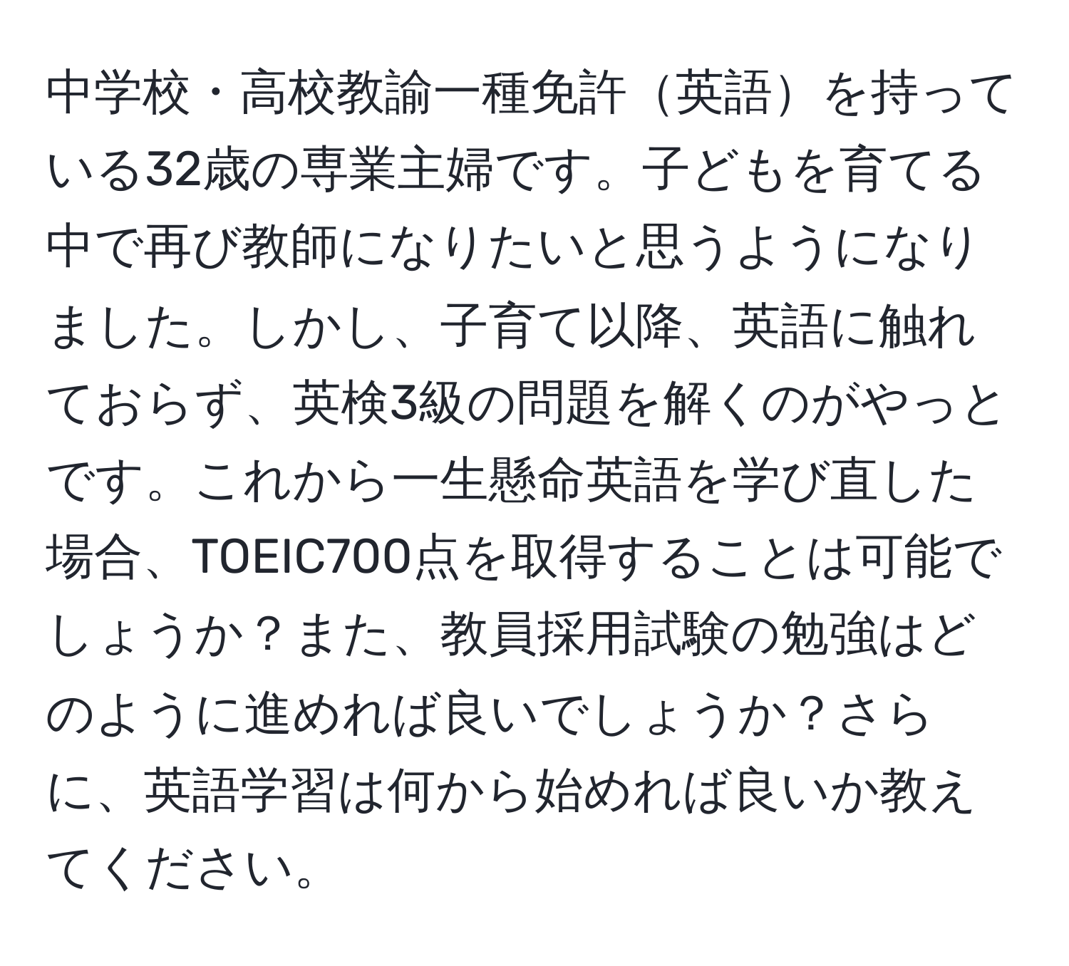 中学校・高校教諭一種免許英語を持っている32歳の専業主婦です。子どもを育てる中で再び教師になりたいと思うようになりました。しかし、子育て以降、英語に触れておらず、英検3級の問題を解くのがやっとです。これから一生懸命英語を学び直した場合、TOEIC700点を取得することは可能でしょうか？また、教員採用試験の勉強はどのように進めれば良いでしょうか？さらに、英語学習は何から始めれば良いか教えてください。