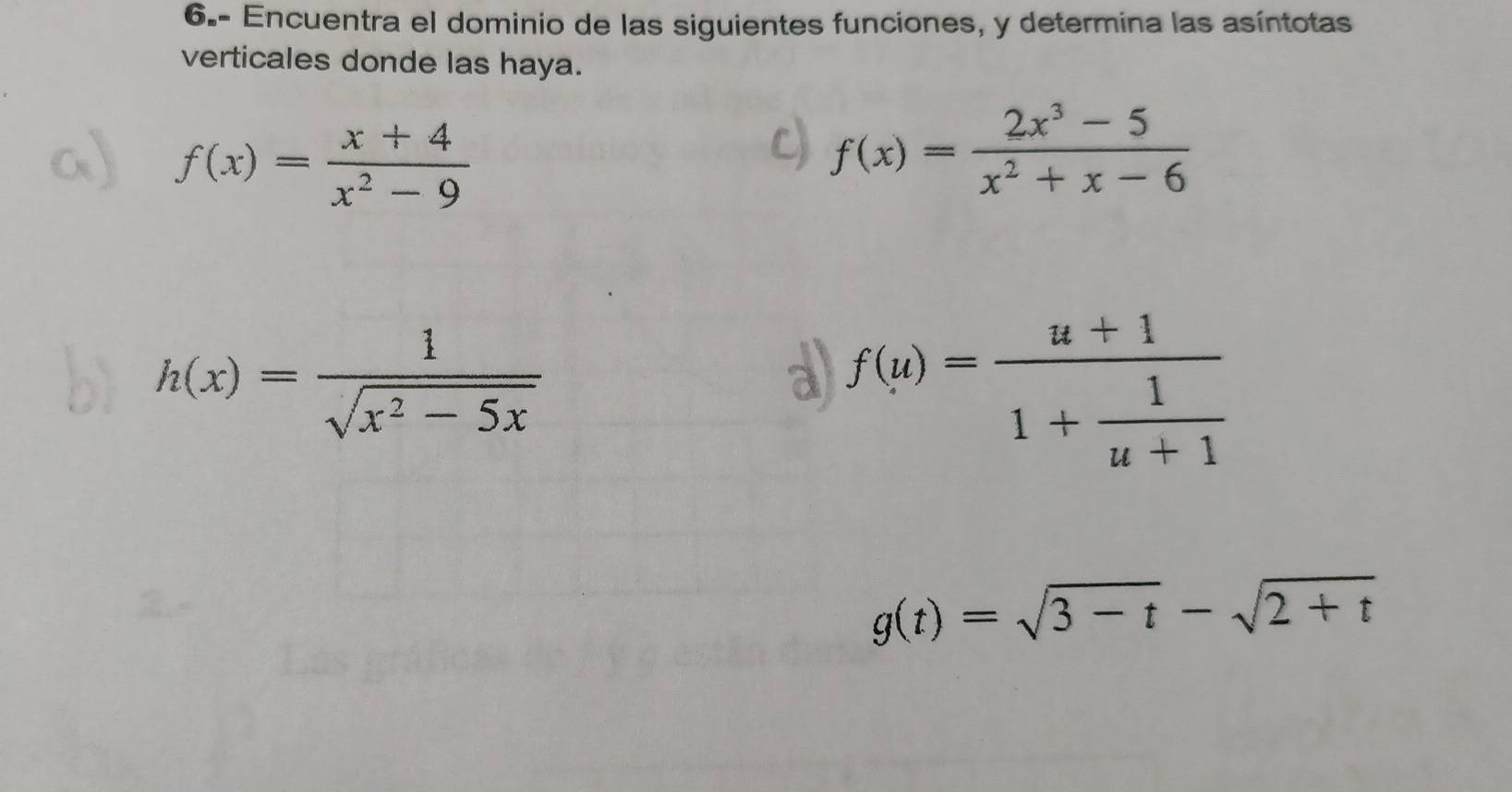 6.- Encuentra el dominio de las siguientes funciones, y determina las asíntotas 
verticales donde las haya.
f(x)= (x+4)/x^2-9 
f(x)= (2x^3-5)/x^2+x-6 
h(x)= 1/sqrt(x^2-5x) 
a f(u)=frac u+11+ 1/u+1 
g(t)=sqrt(3-t)-sqrt(2+t)