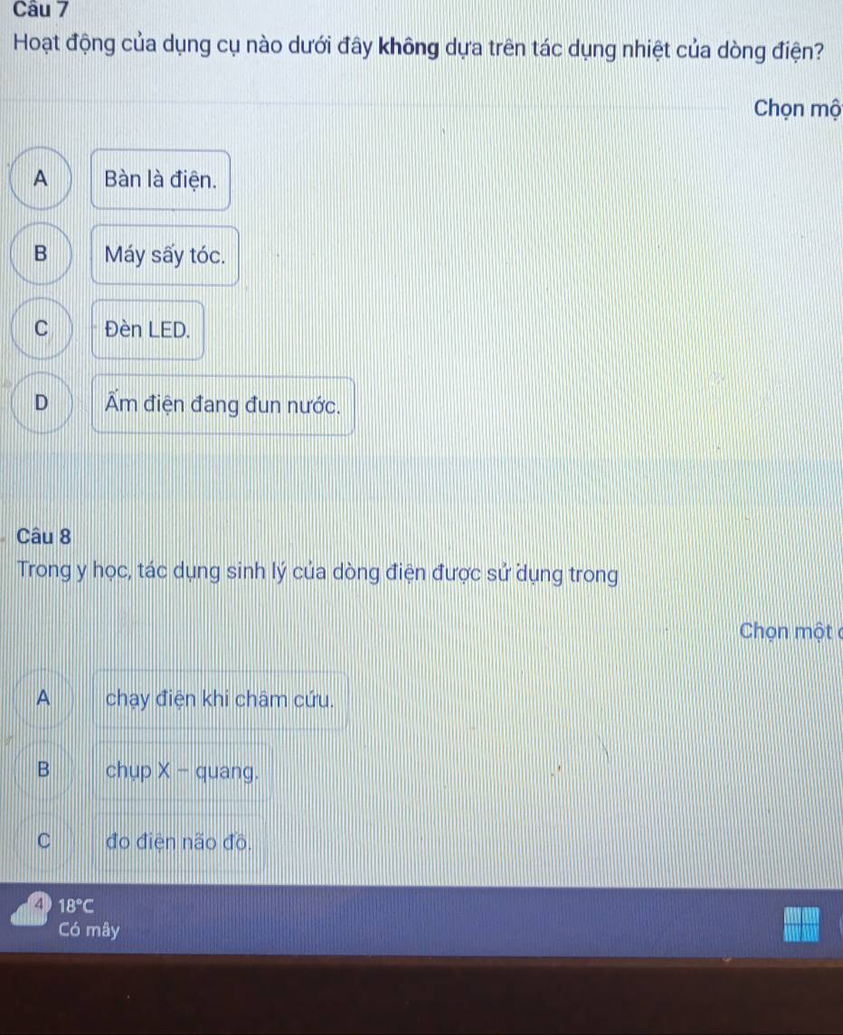 Hoạt động của dụng cụ nào dưới đây không dựa trên tác dụng nhiệt của dòng điện?
Chọn mộ
A Bàn là điện.
B Máy sấy tóc.
C Đèn LED.
D Ẩm điện đang đun nước.
Câu 8
Trong y học, tác dụng sinh lý của dòng điện được sử dụng trong
Chọn một c
A chạy điện khi châm cứu.
B chụp X - quang.
C đo điện não đồ.
4 18°C
Có mây