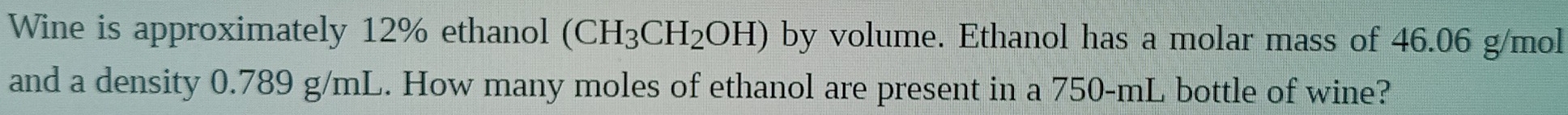 Wine is approximately 12% ethanol (CH_3CH_2OH) by volume. Ethanol has a molar mass of 46.06 g/mol
and a density 0.789 g/mL. How many moles of ethanol are present in a 750-mL bottle of wine?