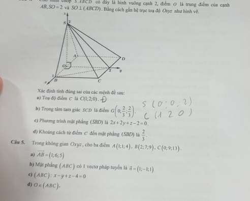 chếp 3.4BCD cổ đây là hình vuông cạnh 2, điểm 0 là trung điểm của cạnh
AB, SO=2 và SO⊥ (ABCD). Bằng cách gần hệ trục toa độ Oxyz như hình vẽ.
Xác định tính đúng sai của các mệnh đề sau:
a) Toạ độ điểm C là C(1;2;0). 
b) Trọng tâm tam giác SCD là điểm G(0; 2/3 ; 2/3 ). 
e) Phương trình mặt phẳng (SBD) là 2x+2y+z-2=0. 
đ) Khoáng cách từ điểm C đến mặt phẳng (SBD) là  2/3 . 
Câu 5. Trong không gian Oxyz , cho ba điểm A(1;1;4), B(2;7;9), C(0;9;13). 
a) vector AB=(1;6;5)
b) Mặt phẳng ( ABC ) có 1 vectơ pháp tuyển là vector n=(1;-1;1)
c) (ABC):x-y+z-4=0
d) O∈ (ABC).