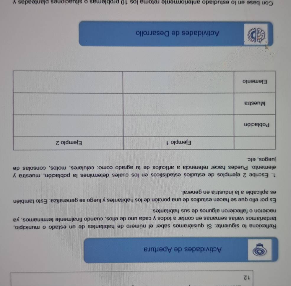 Actividades de Apertura 
Reflexiona lo siguiente: Si quisiéramos saber el número de habitantes de un estado o municipio, 
tardariamos varias semanas en contar a todos y cada uno de ellos, cuando finalmente terminamos, ya 
nacieron o fallecieron algunos de sus habitantes. 
Es por ello que se hacen estudios de una porción de los habitantes y luego se generaliza. Esto también 
es aplicable a la industria en general. 
1. Escribe 2 ejemplos de estudios estadísticos en los cuales determines la población, muestra y 
elemento. Puedes hacer referencia a artículos de tu agrado como: celulares, motos, consolas de 
juegos, etc. 
Actividades de Desarrollo 
Con base en lo estudiado anteriormente retoma los 10 problemas o situaciones planteadas y