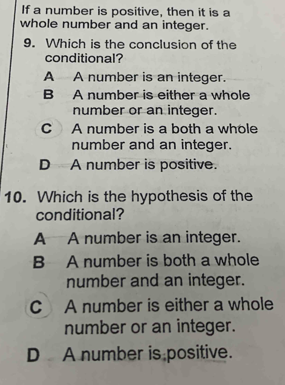 If a number is positive, then it is a
whole number and an integer.
9. Which is the conclusion of the
conditional?
A A number is an integer.
B A number is either a whole
number or an integer.
C A number is a both a whole
number and an integer.
D A number is positive.
10. Which is the hypothesis of the
conditional?
A A number is an integer.
B A number is both a whole
number and an integer.
C A number is either a whole
number or an integer.
D A number is positive.