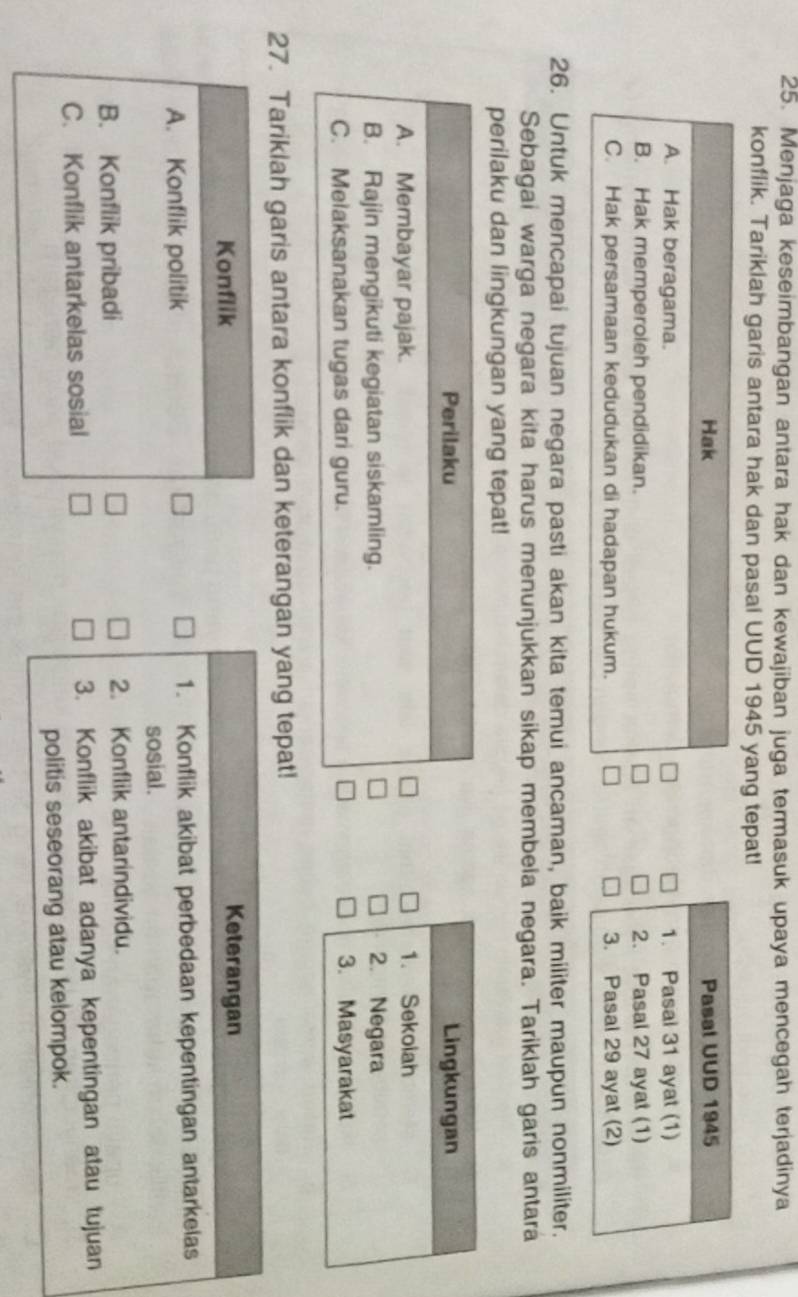 Menjaga keseimbangan antara hak dan kewajiban juga termasuk upaya mencegah terjadinya
konflik. Tariklah garis antara hak dan pasal UUD 1945 yang tepat!
Hak
A. Hak beragama.
B. Hak memperoleh pendidikan.
C. Hak persamaan kedudukan di hadapan hukum. 
26. Untuk mencapai tujuan negara pasti akan kita temui ancaman, baik militer maupun nonmiliter.
Sebagai warga negara kita harus menunjukkan sikap membela negara. Tariklah garis antara
perilaku dan lingkungan yang tepat!
Perilaku
A. Membayar pajak.
B. Rajin mengikuti kegiatan siskamling.
C. Melaksanakan tugas dari guru. 
27. Tariklah garis antara konflik dan keterangan yang tepat!
Konflik
Keterangan
A. Konflik politik 1. Konflik akibat perbedaan kepentingan antarkelas
sosial.
B. Konflik pribadi 2. Konflik antarindividu.
C. Konflik antarkelas sosial 3. Konflik akibat adanya kepentingan atau tujuan
politis seseorang atau kelompok.