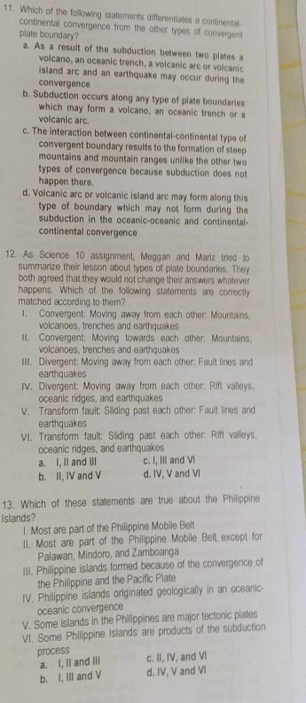 Which of the following statements differentiates a continental
continental convergence from the other types of convergent
plate boundary?
a. As a result of the subduction between two plates a
volcano, an oceanic trench, a volcanic arc or volcanic
island arc and an earthquake may occur during the
convergence
b. Subduction occurs along any type of plate boundaries
which may form a volcano, an oceanic trench or a
volcanic arc.
c. The interaction between continental-continental type of
convergent boundary results to the formation of steep
mountains and mountain ranges unlike the other tw o
types of convergence because subduction does not
happen there.
d. Volcanic arc or volcanic island arc may form along this
type of boundary which may not form during the
subduction in the oceanic-oceanic and continental-
continental convergence
12. As Science 10 assignment, Meggan and Mariz tried to
summarize their lesson about types of plate boundaries. They
both agreed that they would not change their answers whatever
happens. Which of the following statements are correctly
matched according to them?
1. Convergent: Moving away from each other: Mountains,
volcanoes, trenches and earthquakes
II. Convergent: Moving towards each other: Mountains,
volcanoes, trenches and earthquakes
III. Divergent: Moving away from each other: Fault lines and
earthquakes
IV. Divergent: Moving away from each other: Rift valleys,
oceanic ridges, and earthquakes
V. Transform fault: Sliding past each other: Fault lines and
earthquakes
VI. Transform fault: Sliding past each other: Rift valleys,
oceanic ridges, and earthquakes
a. I, II and III c. I, III and VI
b. II, IV and V d. IV, V and VI
13. Which of these statements are true about the Philippine
islands?
1. Most are part of the Philippine Mobile Belt
II. Most are part of the Philippine Mobile Belt except for
Palawan, Mindoro, and Zamboanga
III. Philippine islands formed because of the convergence of
the Philippine and the Pacific Plate
IV. Philippine islands originated geologically in an oceanic-
oceanic convergence
V. Some islands in the Philippines are major tectonic plates
VI. Some Philippine Islands are products of the subduction
process c. II, IV, and VI
a. I, II and Ill
b. I, III and V d. IV, V and Vl