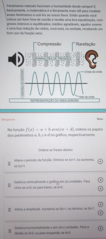 Fenômenos naturais fascinam a humanidade desde sempre! E, 
basicamente, a matemática é a ferramenta mais útil para modelar 
esses fenômenos e usá-los ao nosso favor. Então quando você 
coloca um bom fone de ouvido e recebe uma boa equalização, com 
graves intensos e equilibrados, médios agradáveis, agudos suaves 
e uma boa redução de ruídos, você está, na verdade, recebendo um 
bom uso da função seno. 
*Compressão * Rarefação 
da onda 
Vale da onda 
REPRESENTAÇÃO DA ONDA SONORA 
Obrigatória Nota: 
Na função f(x)=a+b.sen(cx+d) , ordene os papéis 
dos parâmetros α, δ, c e à no gráfico, respectivamente. 
Ordene as frases abaixo: 
Altera o período da função. Diminui se |c|<1</tex> , ou aumenta, 
Se |c|>1. 
Desloca verticalmente o gráfico em |a| unidades. Para 
cima se a>0 , ou para baixo, se a<0</tex>. 
Altera a amplitude. Aumenta se |b|>1 , ou diminui, se |b|<1</tex>. 
Desloca horizontalmente o em |d/c| unidades. Para a 
direita se d>0, ou para esquerda, se d<0</tex>