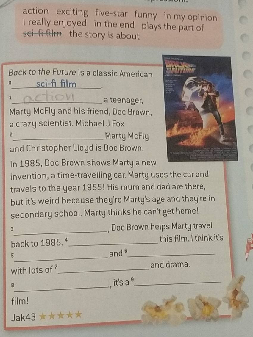 action exciting five-star funny in my opinion 
I really enjoyed in the end plays the part of 
sci-fi film the story is about 
Back to the Future is a classic American 
0 sci-fi film . 
1_ a teenager, 
Marty McFly and his friend, Doc Brown, 
a crazy scientist. Michael J Fox 
2_ Marty McFly 
and Christopher Lloyd is Doc Brown. 
In 1985, Doc Brown shows Marty a new 
invention, a time-travelling car. Marty uses the car and 
travels to the year 1955! His mum and dad are there, 
but it’s weird because they’re Marty's age and they're in 
secondary school. Marty thinks he can't get home! 
_3 
, Doc Brown helps Marty travel 
back to 1985. ª_ this film. I think it's 
_5 
and 6 _ 
with lots of _ 
and drama. 
_8 
, it's a ³_ 
film! 
Jak43