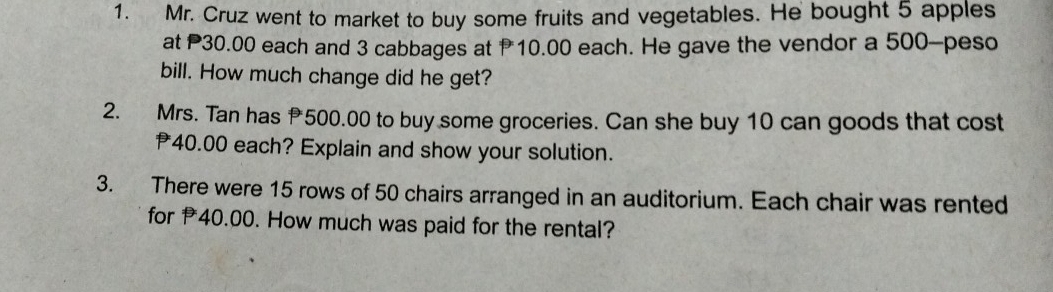 Mr. Cruz went to market to buy some fruits and vegetables. He bought 5 apples 
at P30.00 each and 3 cabbages at 10.00 each. He gave the vendor a 500-peso
bill. How much change did he get? 
2. Mrs. Tan has 500.00 to buy some groceries. Can she buy 10 can goods that cost
40.00 each? Explain and show your solution. 
3. There were 15 rows of 50 chairs arranged in an auditorium. Each chair was rented 
for 40.00. How much was paid for the rental?