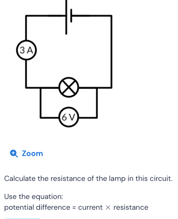 + Zoom 
Calculate the resistance of the lamp in this circuit. 
Use the equation: 
potential difference = current × resistance