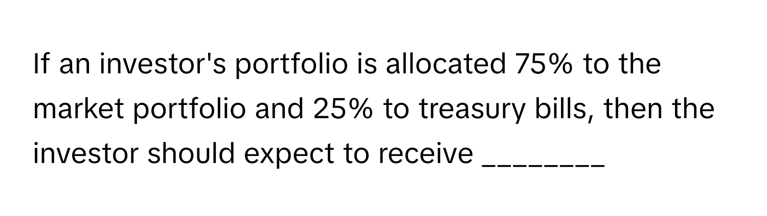 If an investor's portfolio is allocated 75% to the market portfolio and 25% to treasury bills, then the investor should expect to receive ________