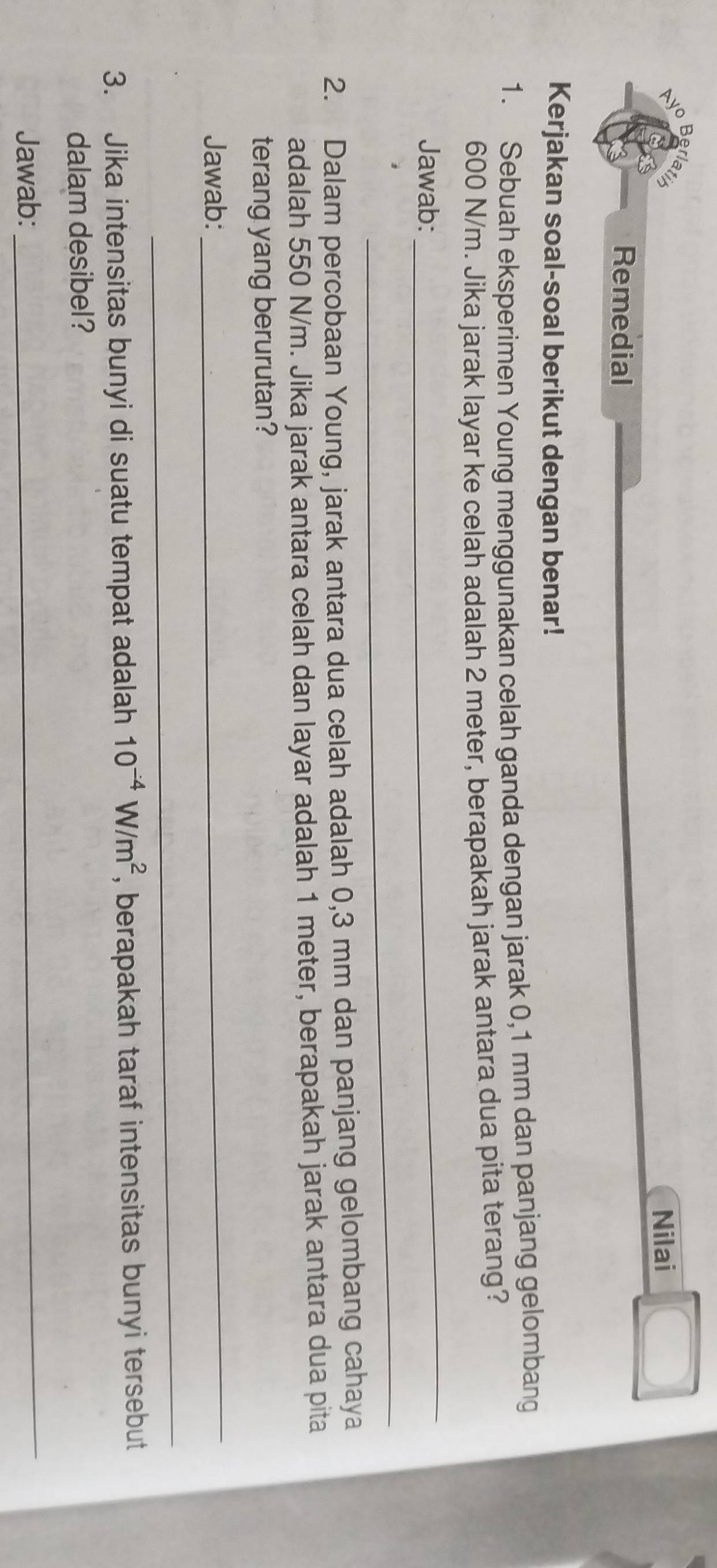 Berl 
Nilai 
Remedial 
Kerjakan soal-soal berikut dengan benar! 
1. Sebuah eksperimen Young menggunakan celah ganda dengan jarak 0,1 mm dan panjang gelombang
600 N/m. Jika jarak layar ke celah adalah 2 meter, berapakah jarak antara dua pita terang? 
Jawab: 
_ 
_ 
2. Dalam percobaan Young, jarak antara dua celah adalah 0,3 mm dan panjang gelombang cahaya 
adalah 550 N/m. Jika jarak antara celah dan layar adalah 1 meter, berapakah jarak antara dua pita 
terang yang berurutan? 
Jawab: 
_ 
_ 
3. Jika intensitas bunyi di suatu tempat adalah 10^(-4)W/m^2 , berapakah taraf intensitas bunyi tersebut 
dalam desibel? 
Jawab: 
_
