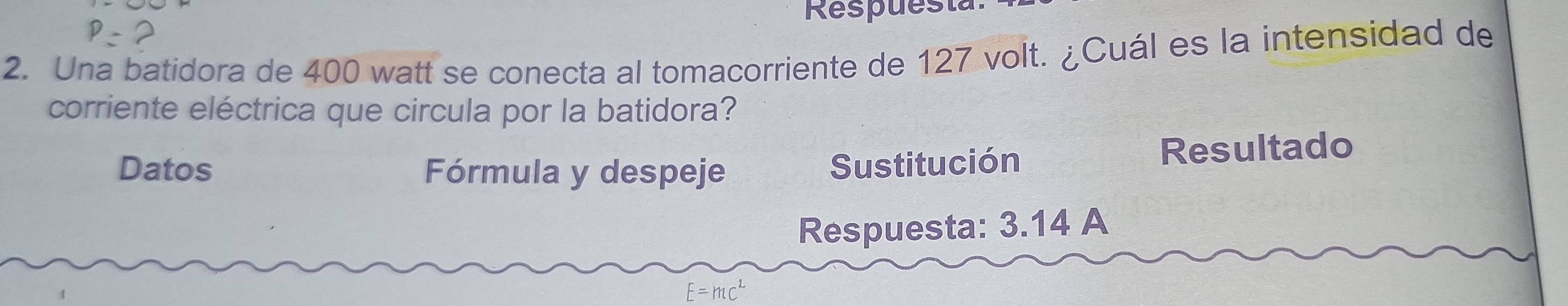 Respuest 
2. Una batidora de 400 watt se conecta al tomacorriente de 127 volt. ¿Cuál es la intensidad de 
corriente eléctrica que circula por la batidora? 
Datos Fórmula y despeje Resultado 
Sustitución 
Respuesta: 3.14 A
E=mc^2