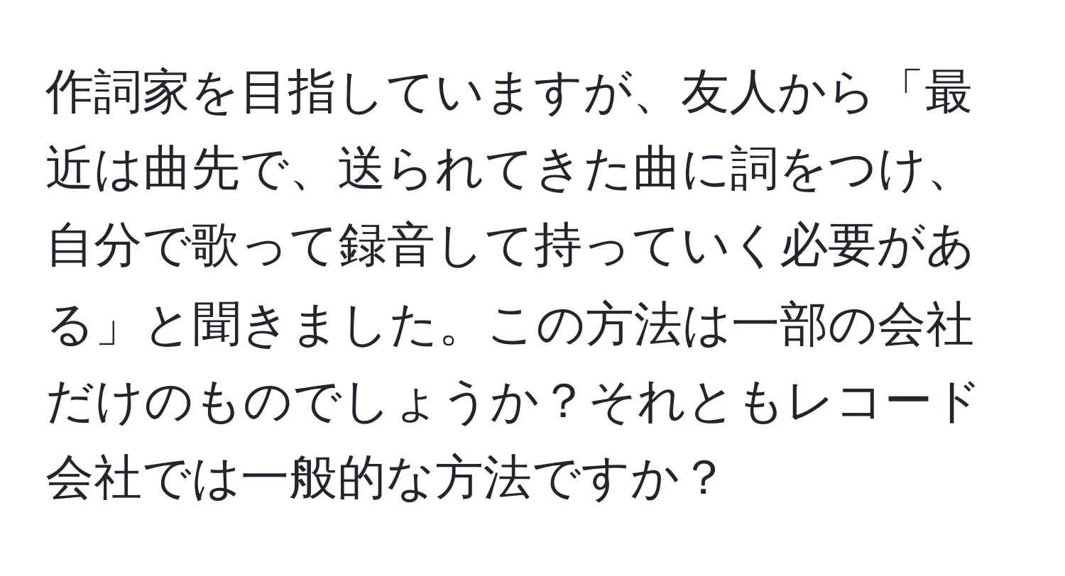 作詞家を目指していますが、友人から「最近は曲先で、送られてきた曲に詞をつけ、自分で歌って録音して持っていく必要がある」と聞きました。この方法は一部の会社だけのものでしょうか？それともレコード会社では一般的な方法ですか？