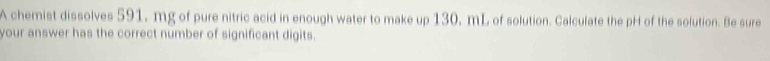 A chemist dissolves 591, mg of pure nitric acid in enough water to make up 130, mL of solution. Calculate the pH of the solution. Be sure 
your answer has the correct number of significant digits.