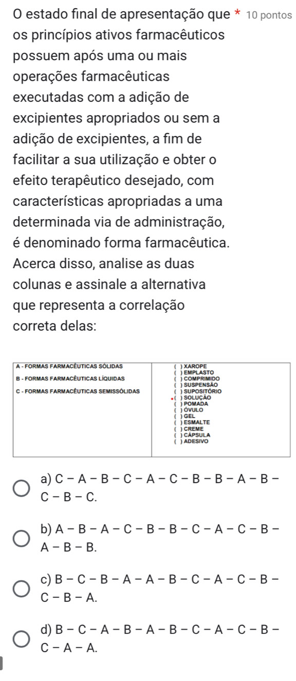 estado final de apresentação que * 10 pontos
os princípios ativos farmacêuticos
possuem após uma ou mais
operações farmacêuticas
executadas com a adição de
excipientes apropriados ou sem a
adição de excipientes, a fim de
facilitar a sua utilização e obter o
efeito terapêutico desejado, com
características apropriadas a uma
determinada via de administração,
é denominado forma farmacêutica.
Acerca disso, analise as duas
colunas e assinale a alternativa
que representa a correlação
correta delas:
a) C-A-B -C-A-C-B-B-A -B-
C - B-C
b) A- B− A- C− B-B-C− A -C− B−
A - B - B.
c) B- C- B- A − A - B- C− A − C− B -
C - B - A.
d) B - C- A - B - A -B-C-A-C-B
C - A - A.