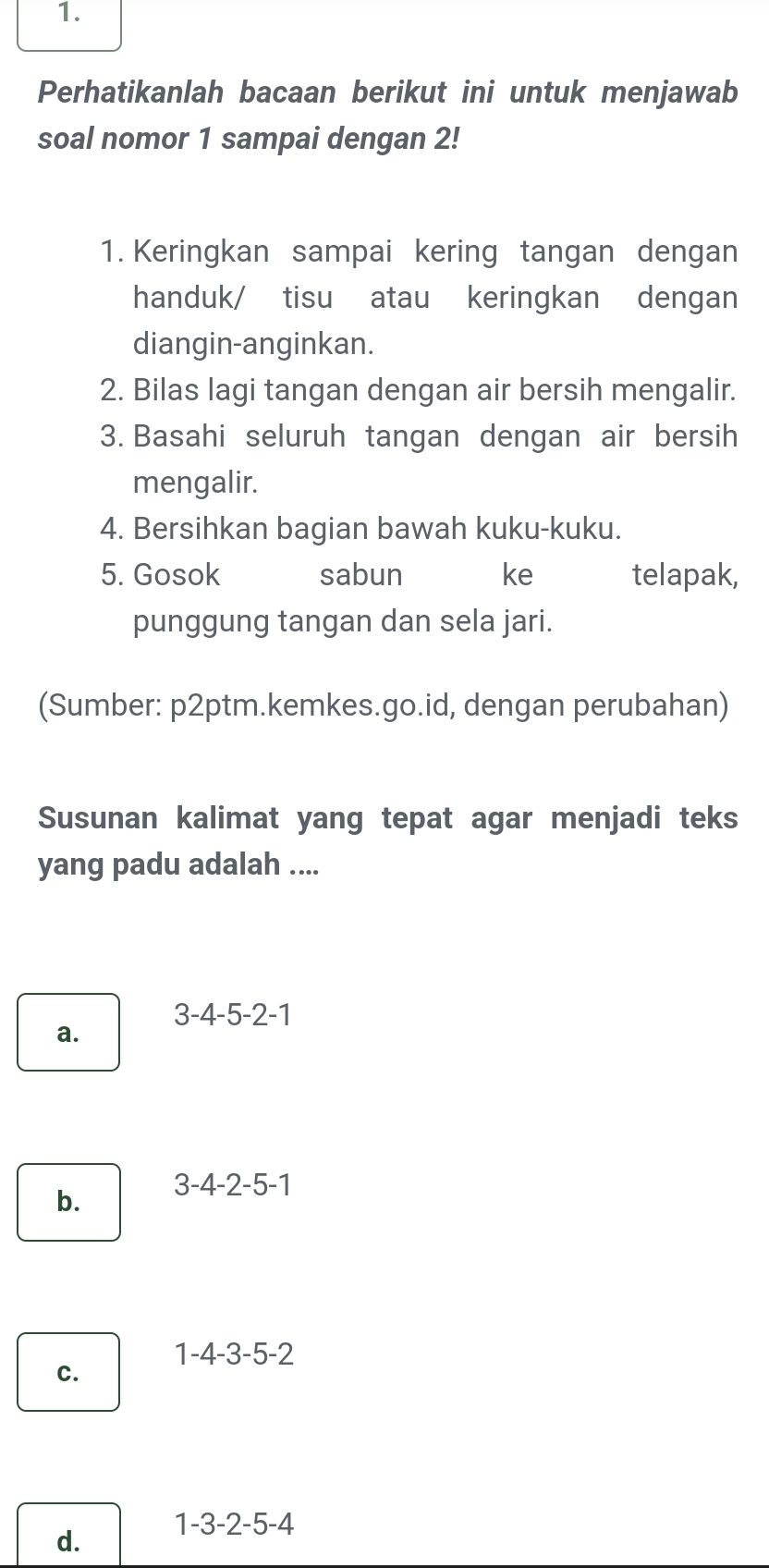 Perhatikanlah bacaan berikut ini untuk menjawab
soal nomor 1 sampai dengan 2!
1. Keringkan sampai kering tangan dengan
handuk/ tisu atau keringkan dengan
diangin-anginkan.
2. Bilas lagi tangan dengan air bersih mengalir.
3. Basahi seluruh tangan dengan air bersih
mengalir.
4. Bersihkan bagian bawah kuku-kuku.
5. Gosok sabun ke telapak,
punggung tangan dan sela jari.
(Sumber: p2ptm.kemkes.go.id, dengan perubahan)
Susunan kalimat yang tepat agar menjadi teks
yang padu adalah ....
3-4-5 2-1
a.
b. 3 -4 -2 - 5-1
1 -4 -3 -5 -2
c.
d. 1 -3 -2 -5 -4