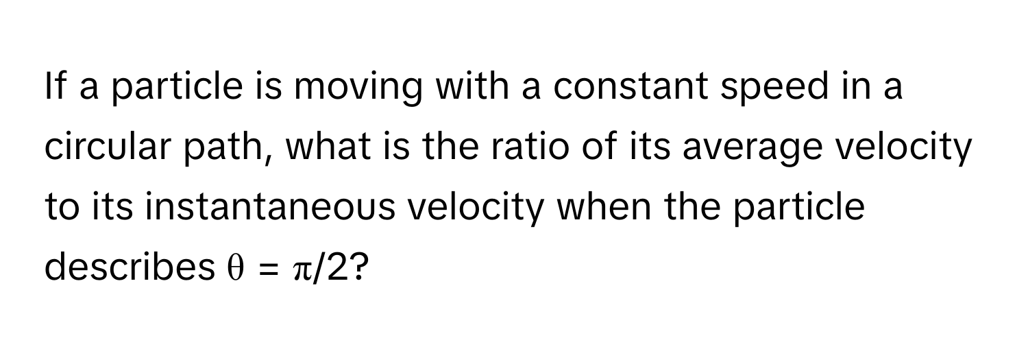 If a particle is moving with a constant speed in a circular path, what is the ratio of its average velocity to its instantaneous velocity when the particle describes θ = π/2?